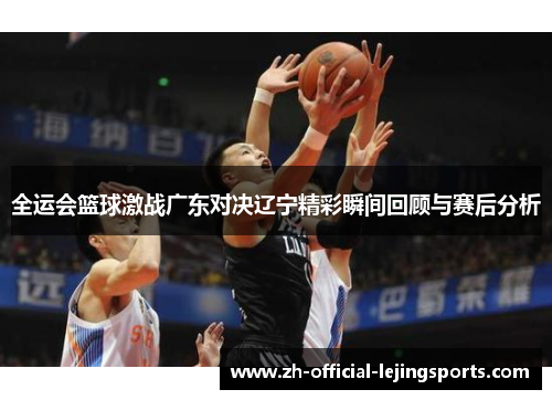 全运会篮球激战广东对决辽宁精彩瞬间回顾与赛后分析
